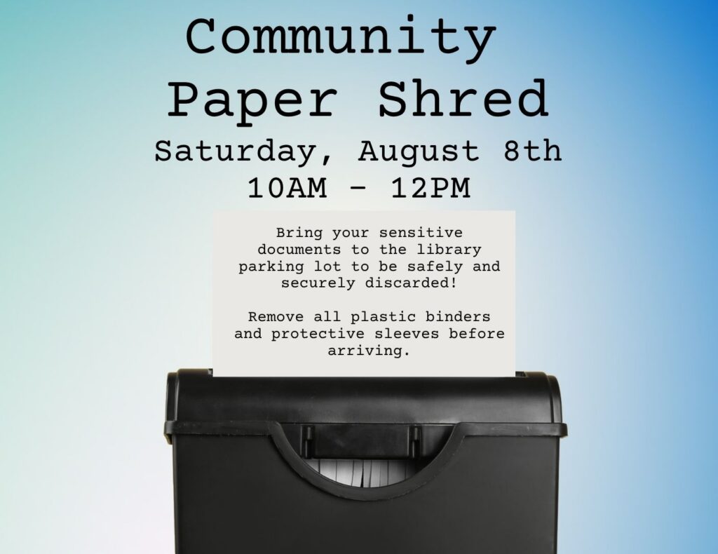 We will be hosting a Community Paper Shred on Saturday, August 8th from 10 AM to 12 PM. Please remove any folder, plastic binders, or paperclips from papers before arriving to the library.
